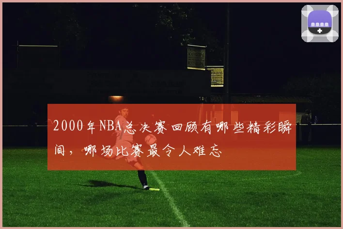 2000年NBA总决赛回顾有哪些精彩瞬间，哪场比赛最令人难忘