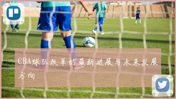 CBA球队改革的最新进展与未来发展方向