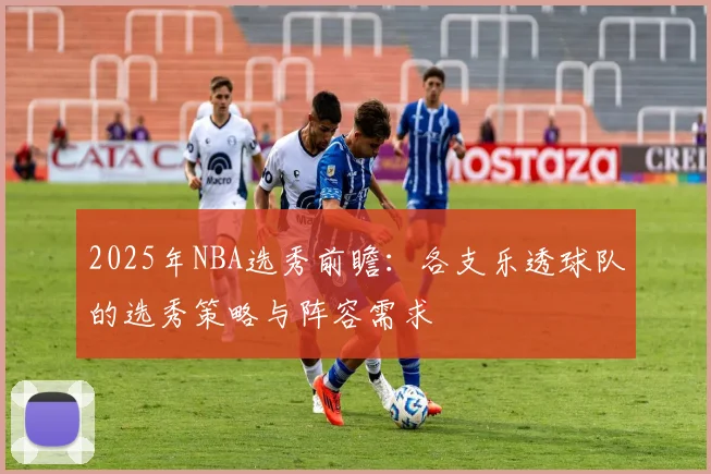 2025年NBA选秀前瞻：各支乐透球队的选秀策略与阵容需求