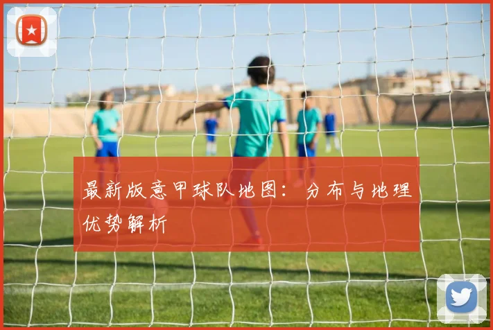 最新版意甲球队地图：分布与地理优势解析