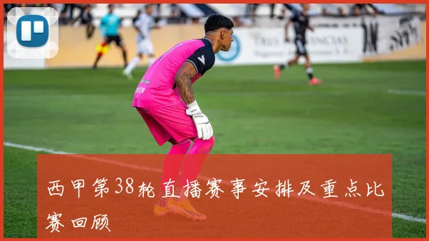 西甲第38轮直播赛事安排及重点比赛回顾