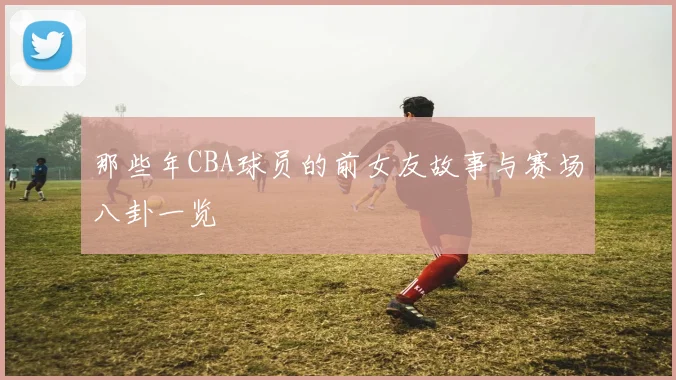 那些年CBA球员的前女友故事与赛场八卦一览
