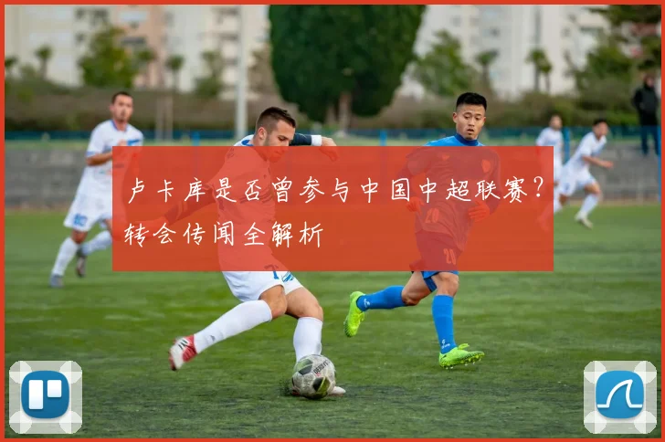 卢卡库是否曾参与中国中超联赛？转会传闻全解析